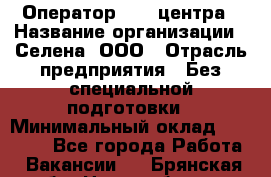 Оператор Call-центра › Название организации ­ Селена, ООО › Отрасль предприятия ­ Без специальной подготовки › Минимальный оклад ­ 15 000 - Все города Работа » Вакансии   . Брянская обл.,Новозыбков г.